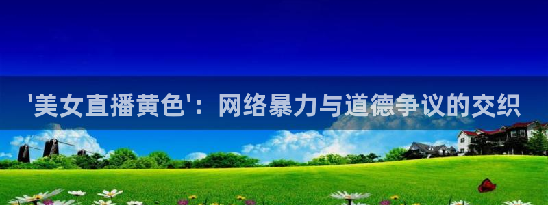 玩球球：\'美女直播黄色\'：网络暴力与道德争议的交织